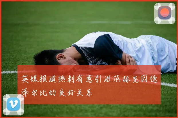 英媒报道热刺有意引进范赫克因德泽尔比的良好关系