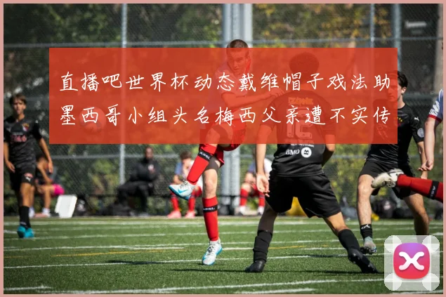 直播吧世界杯动态戴维帽子戏法助墨西哥小组头名梅西父亲遭不实传言困扰