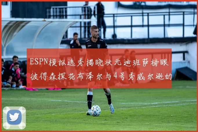 ESPN模拟选秀揭晓状元迪班萨榜眼彼得森探花布泽尔与4号秀威尔逊的精彩表现