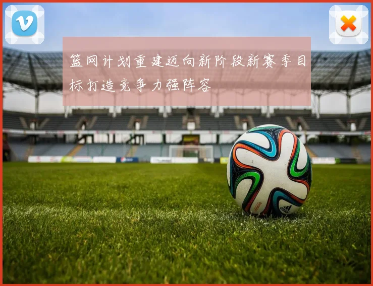 篮网计划重建迈向新阶段新赛季目标打造竞争力强阵容