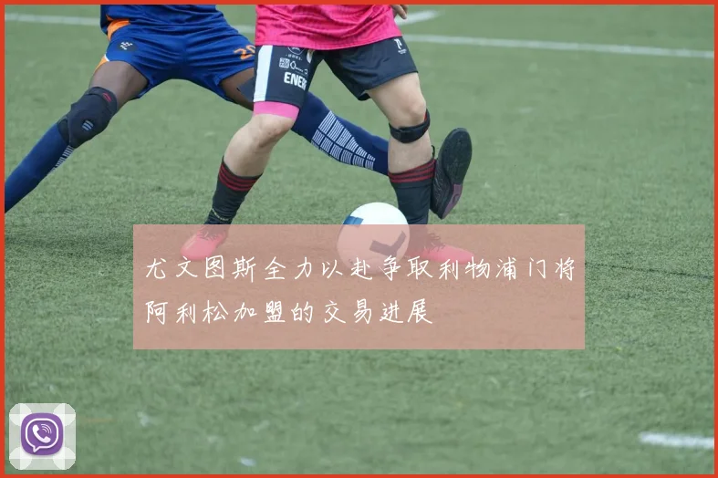 尤文图斯全力以赴争取利物浦门将阿利松加盟的交易进展