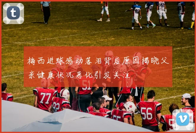 梅西进球感动落泪背后原因揭晓父亲健康状况恶化引发关注