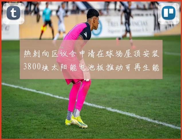 热刺向区议会申请在球场屋顶安装3800块太阳能电池板推动可再生能源发展