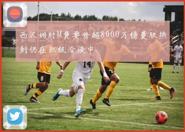 西汉姆对M费要价超8000万镑曼联热刺仍在积极洽谈中