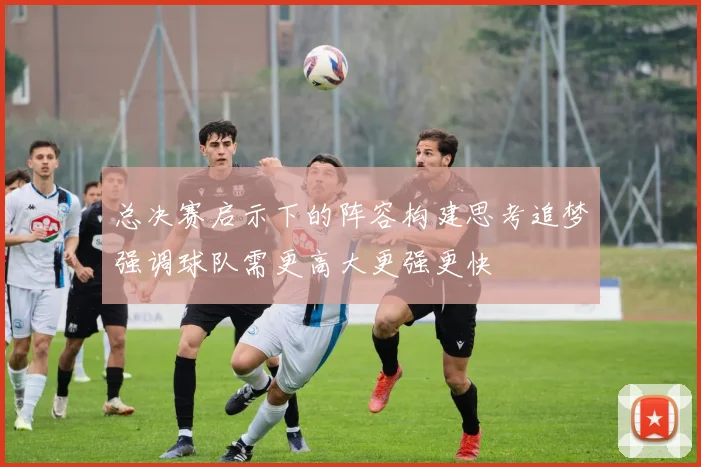 总决赛启示下的阵容构建思考追梦强调球队需更高大更强更快