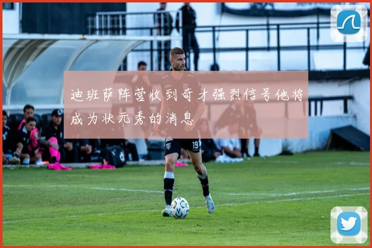 迪班萨阵营收到奇才强烈信号他将成为状元秀的消息