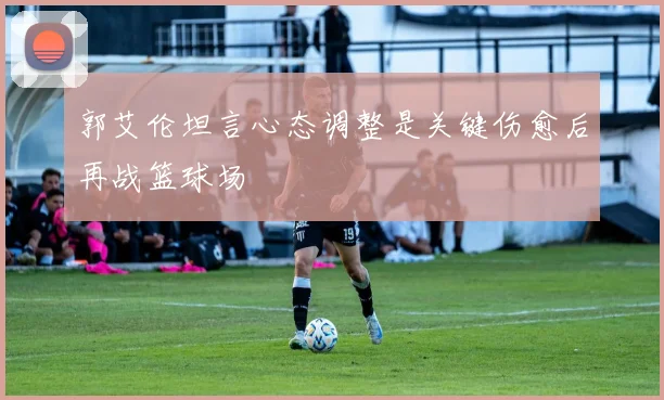 郭艾伦坦言心态调整是关键伤愈后再战篮球场