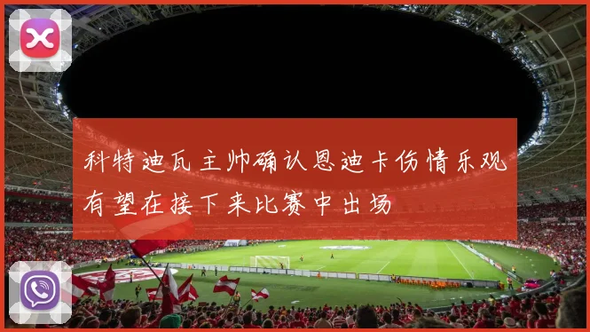 科特迪瓦主帅确认恩迪卡伤情乐观有望在接下来比赛中出场