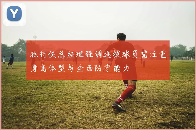 独行侠总经理强调选拔球员需注重身高体型与全面防守能力