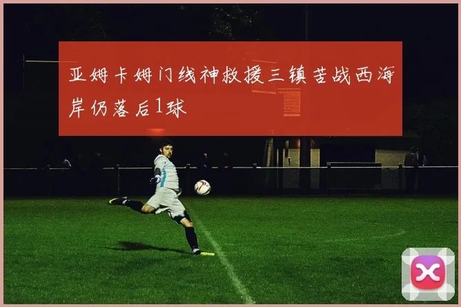 亚姆卡姆门线神救援三镇苦战西海岸仍落后1球