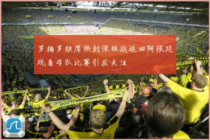 罗梅罗缺席热刺保级战返回阿根廷观看母队比赛引发关注