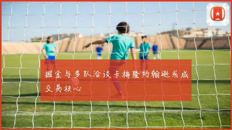 掘金与多队洽谈卡梅隆约翰逊或成交易核心