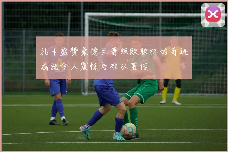 扎卡盛赞桑德兰晋级欧联杯的奇迹成就令人震惊与难以置信