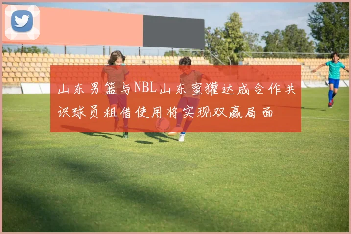 山东男篮与NBL山东蜜獾达成合作共识球员租借使用将实现双赢局面