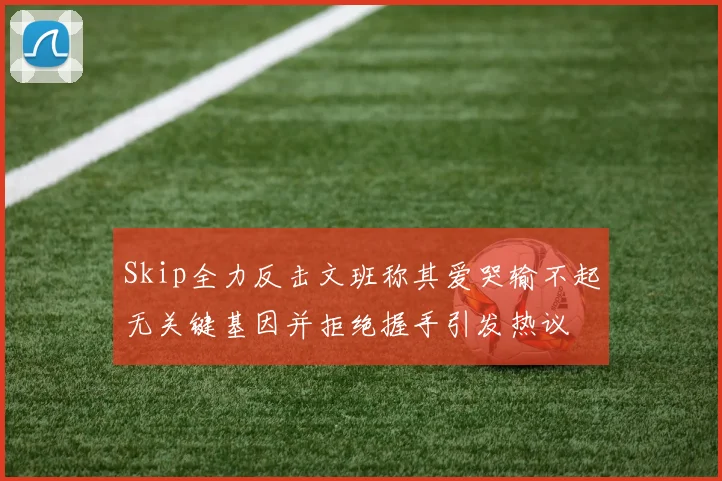 Skip全力反击文班称其爱哭输不起无关键基因并拒绝握手引发热议