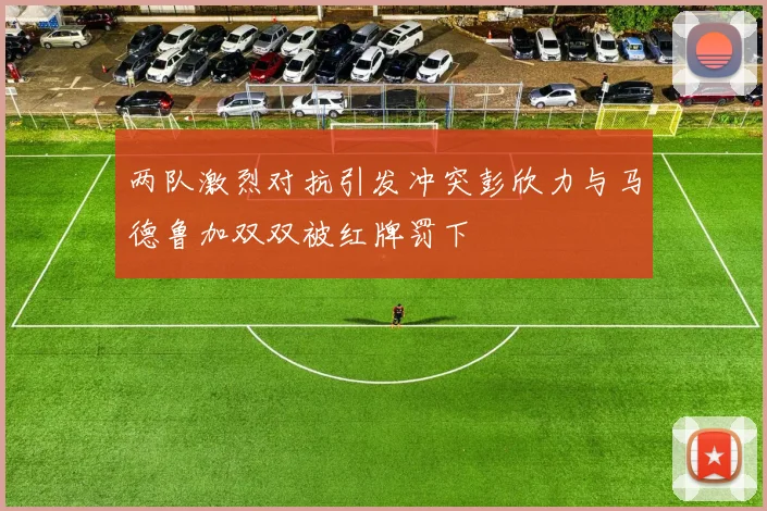 两队激烈对抗引发冲突彭欣力与马德鲁加双双被红牌罚下
